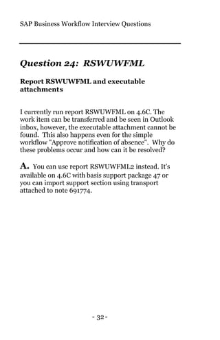 SAP Business Workflow Interview Questions
- 32-
Question 24: RSWUWFML
Report RSWUWFML and executable
attachments
I currently run report RSWUWFML on 4.6C. The
work item can be transferred and be seen in Outlook
inbox, however, the executable attachment cannot be
found. This also happens even for the simple
workflow "Approve notification of absence". Why do
these problems occur and how can it be resolved?
A. You can use report RSWUWFML2 instead. It's
available on 4.6C with basis support package 47 or
you can import support section using transport
attached to note 691774.
 