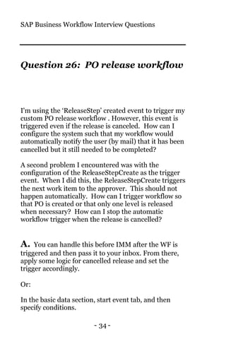 SAP Business Workflow Interview Questions
- 34 -
Question 26: PO release workflow
I'm using the ‘ReleaseStep’ created event to trigger my
custom PO release workflow . However, this event is
triggered even if the release is canceled. How can I
configure the system such that my workflow would
automatically notify the user (by mail) that it has been
cancelled but it still needed to be completed?
A second problem I encountered was with the
configuration of the ReleaseStepCreate as the trigger
event. When I did this, the ReleaseStepCreate triggers
the next work item to the approver. This should not
happen automatically. How can I trigger workflow so
that PO is created or that only one level is released
when necessary? How can I stop the automatic
workflow trigger when the release is cancelled?
A. You can handle this before IMM after the WF is
triggered and then pass it to your inbox. From there,
apply some logic for cancelled release and set the
trigger accordingly.
Or:
In the basic data section, start event tab, and then
specify conditions.
 