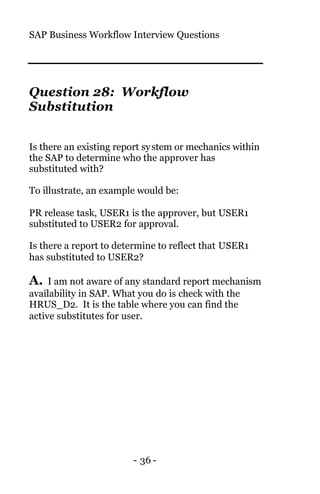 SAP Business Workflow Interview Questions
- 36 -
Question 28: Workflow
Substitution
Is there an existing report system or mechanics within
the SAP to determine who the approver has
substituted with?
To illustrate, an example would be:
PR release task, USER1 is the approver, but USER1
substituted to USER2 for approval.
Is there a report to determine to reflect that USER1
has substituted to USER2?
A. I am not aware of any standard report mechanism
availability in SAP. What you do is check with the
HRUS_D2. It is the table where you can find the
active substitutes for user.
 