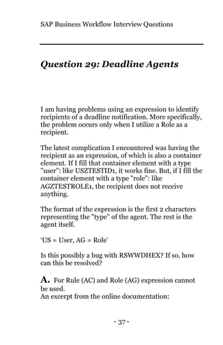 SAP Business Workflow Interview Questions
- 37 -
Question 29: Deadline Agents
I am having problems using an expression to identify
recipients of a deadline notification. More specifically,
the problem occurs only when I utilize a Role as a
recipient.
The latest complication I encountered was having the
recipient as an expression, of which is also a container
element. If I fill that container element with a type
"user": like USZTESTID1, it works fine. But, if I fill the
container element with a type "role": like
AGZTESTROLE1, the recipient does not receive
anything.
The format of the expression is the first 2 characters
representing the "type" of the agent. The rest is the
agent itself.
‘US = User, AG = Role’
Is this possibly a bug with RSWWDHEX? If so, how
can this be resolved?
A. For Rule (AC) and Role (AG) expression cannot
be used.
An excerpt from the online documentation:
 