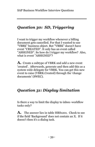 SAP Business Workflow Interview Questions
- 39 -
Question 30: SD, Triggering
I want to trigger my workflow whenever a billing
document gets cancelled. For that I wanted to use
"VBRK" business object. But "VBRK" doesn't have
event "CREATED". It only has an event called
"ASSIGNED". So how do I trigger my workflow? Also,
what is event "ASSIGNED"?
A. Create a subtype of VBRK and add a new event
'created'. Afterwards, generate and then add this as a
system wide delegate for VBRK. You can get this new
event to raise (VBRK.Created) through the ‘change
documents’ (SWEC).
Question 31: Display limitation
Is there a way to limit the display to inbox-workflow
tasks only?
A. The answer lies in table HRS1201. Check to see
if the field ‘Background’ does not contain an X. If it
doesn’t then it's a dialog task.
 