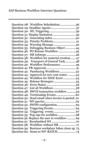SAP Business Workflow Interview Questions
- 4 -
Question 28: Workflow Substitution......................36
Question 29: Deadline Agents..................................37
Question 30: SD, Triggering....................................39
Question 31: Display limitation................................39
Question 32: Generating index................................40
Question 33: Priority Problems...............................41
Question 34: Warning Message ..............................42
Question 35: Debugging Business Object ..............44
Question 36: PO Release Workflow........................45
Question 37: HR Infotype........................................46
Question 38: Workflow for material creation.......47
Question 39: Transport of General Task...............48
Question 40: Workflow Performance.....................49
Question 41: PR Approval......................................... 51
Question 42: Purchasing Workflows......................52
Question 43: Approval for new cost center ...........53
Question 44: Workflow for IDOC Error.................54
Question 45: Release Strategies..............................55
Question 46: Error Status........................................56
Question 47: List all Workflows ..............................58
Question 48: SWUS transaction workflow ............59
Question 49: Terminating Events...........................60
Question 50: Send email when invoice is posted..61
Question 51: WF queries..........................................62
Question 52: SWDD configuration .........................63
Question 53: Triggering Events...............................64
Question 54: Triggering events..............................67
Question 55: Pop-ups for workflow ........................68
Question 56: Replace the user in workflow ............69
Question 57: Resubmitted WI .................................70
Question 58: Workflow without HR ....................... 71
Question 59: Business workplace Inbox clean up 73
Question 60: Items to WF-BATCH.........................74
 