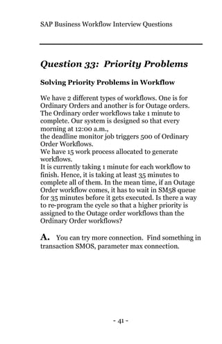 SAP Business Workflow Interview Questions
- 41 -
Question 33: Priority Problems
Solving Priority Problems in Workflow
We have 2 different types of workflows. One is for
Ordinary Orders and another is for Outage orders.
The Ordinary order workflows take 1 minute to
complete. Our system is designed so that every
morning at 12:00 a.m.,
the deadline monitor job triggers 500 of Ordinary
Order Workflows.
We have 15 work process allocated to generate
workflows.
It is currently taking 1 minute for each workflow to
finish. Hence, it is taking at least 35 minutes to
complete all of them. In the mean time, if an Outage
Order workflow comes, it has to wait in SM58 queue
for 35 minutes before it gets executed. Is there a way
to re-program the cycle so that a higher priority is
assigned to the Outage order workflows than the
Ordinary Order workflows?
A. You can try more connection. Find something in
transaction SMOS, parameter max connection.
 