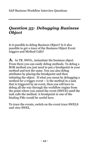 SAP Business Workflow Interview Questions
- 44 -
Question 35: Debugging Business
Object
Is it possible to debug Business Object? Is it also
possible to get a trace of the Business Object Event
triggers and Method Calls?
A. In TR. SWO1, instantiate the business object.
From there you can easily debug methods. To debug a
BOR method you just need to put a breakpoint in your
method and test the same. You can also debug
attributes by placing the breakpoint and then
initiating the object. If what you mean by debugging a
method for a trigger event – is the method in a task
that is triggered by an event, then you will have to
debug all the way through the workflow engine from
the point where you raised the event (SWUE) until the
task calls the method. A breakpoint in one of the
binding FMs would be useful here.
To trace the events, switch on the event trace SWELS
and view SWEL.
 