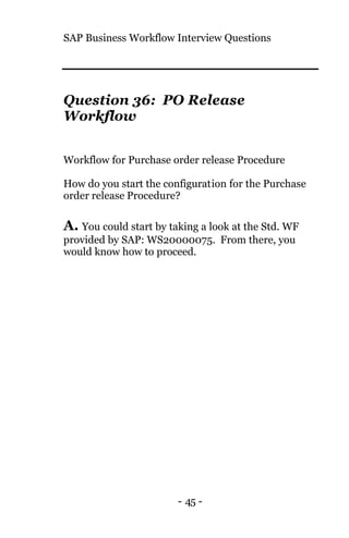 SAP Business Workflow Interview Questions
- 45 -
Question 36: PO Release
Workflow
Workflow for Purchase order release Procedure
How do you start the configuration for the Purchase
order release Procedure?
A. You could start by taking a look at the Std. WF
provided by SAP: WS20000075. From there, you
would know how to proceed.
 