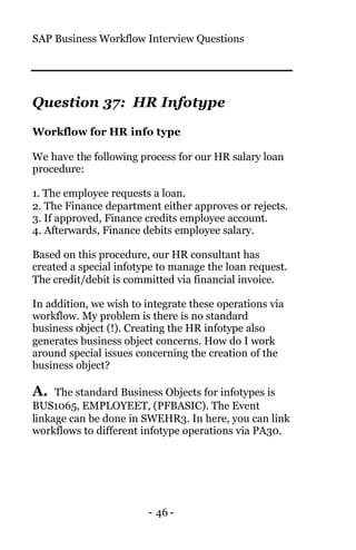 SAP Business Workflow Interview Questions
- 46 -
Question 37: HR Infotype
Workflow for HR info type
We have the following process for our HR salary loan
procedure:
1. The employee requests a loan.
2. The Finance department either approves or rejects.
3. If approved, Finance credits employee account.
4. Afterwards, Finance debits employee salary.
Based on this procedure, our HR consultant has
created a special infotype to manage the loan request.
The credit/debit is committed via financial invoice.
In addition, we wish to integrate these operations via
workflow. My problem is there is no standard
business object (!). Creating the HR infotype also
generates business object concerns. How do I work
around special issues concerning the creation of the
business object?
A. The standard Business Objects for infotypes is
BUS1065, EMPLOYEET, (PFBASIC). The Event
linkage can be done in SWEHR3. In here, you can link
workflows to different infotype operations via PA30.
 