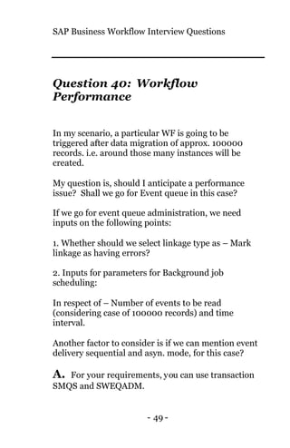 SAP Business Workflow Interview Questions
- 49 -
Question 40: Workflow
Performance
In my scenario, a particular WF is going to be
triggered after data migration of approx. 100000
records. i.e. around those many instances will be
created.
My question is, should I anticipate a performance
issue? Shall we go for Event queue in this case?
If we go for event queue administration, we need
inputs on the following points:
1. Whether should we select linkage type as – Mark
linkage as having errors?
2. Inputs for parameters for Background job
scheduling:
In respect of – Number of events to be read
(considering case of 100000 records) and time
interval.
Another factor to consider is if we can mention event
delivery sequential and asyn. mode, for this case?
A. For your requirements, you can use transaction
SMQS and SWEQADM.
 
