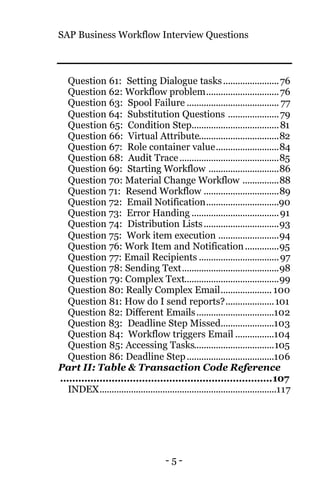SAP Business Workflow Interview Questions
- 5 -
Question 61: Setting Dialogue tasks.......................76
Question 62: Workflow problem..............................76
Question 63: Spool Failure ...................................... 77
Question 64: Substitution Questions .....................79
Question 65: Condition Step....................................81
Question 66: Virtual Attribute.................................82
Question 67: Role container value..........................84
Question 68: Audit Trace.........................................85
Question 69: Starting Workflow .............................86
Question 70: Material Change Workflow ...............88
Question 71: Resend Workflow ...............................89
Question 72: Email Notification..............................90
Question 73: Error Handing ....................................91
Question 74: Distribution Lists...............................93
Question 75: Work item execution .........................94
Question 76: Work Item and Notification..............95
Question 77: Email Recipients .................................97
Question 78: Sending Text........................................98
Question 79: Complex Text.......................................99
Question 80: Really Complex Email..................... 100
Question 81: How do I send reports?....................101
Question 82: Different Emails................................102
Question 83: Deadline Step Missed......................103
Question 84: Workflow triggers Email ................104
Question 85: Accessing Tasks.................................105
Question 86: Deadline Step....................................106
Part II: Table & Transaction Code Reference
......................................................................107
INDEX.........................................................................117
 