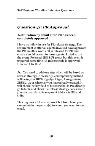 SAP Business Workflow Interview Questions
- 51 -
Question 41: PR Approval
Notification by email after PR has been
completely approved
I have workflow in use for PR release strategy. The
requirement is after all agents involved have approved
the PR, in other words PR is released for PO and
emails should be sent to those agents. I tried to use
the event 'Released' (BO BUS2105), but this event is
triggered every time PR Release code is approved.
How can I fix this?
A. You need to add one step which will be based on
release strategy. Necessarily, corresponding method
will be in your BUS2105 object type, I am guessing
ZBUS2105 or whatever you have already created. It
will check the key field of bus2105 that is PR, directly
go to table and check the release strategy codes. See if
you can use related transparent tables r t16FS and
t16fc.
This requires a bit of abap work but from here, you
can maintain the person(s) to whom you want to send
email.
 