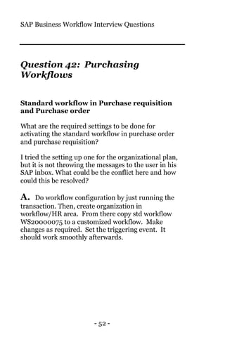 SAP Business Workflow Interview Questions
- 52 -
Question 42: Purchasing
Workflows
Standard workflow in Purchase requisition
and Purchase order
What are the required settings to be done for
activating the standard workflow in purchase order
and purchase requisition?
I tried the setting up one for the organizational plan,
but it is not throwing the messages to the user in his
SAP inbox. What could be the conflict here and how
could this be resolved?
A. Do workflow configuration by just running the
transaction. Then, create organization in
workflow/HR area. From there copy std workflow
WS20000075 to a customized workflow. Make
changes as required. Set the triggering event. It
should work smoothly afterwards.
 