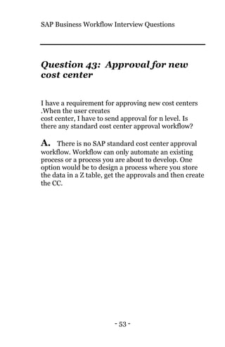 SAP Business Workflow Interview Questions
- 53 -
Question 43: Approval for new
cost center
I have a requirement for approving new cost centers
.When the user creates
cost center, I have to send approval for n level. Is
there any standard cost center approval workflow?
A. There is no SAP standard cost center approval
workflow. Workflow can only automate an existing
process or a process you are about to develop. One
option would be to design a process where you store
the data in a Z table, get the approvals and then create
the CC.
 