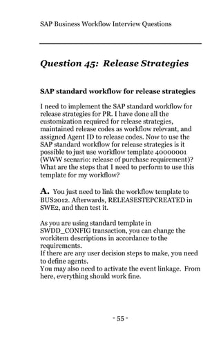SAP Business Workflow Interview Questions
- 55 -
Question 45: Release Strategies
SAP standard workflow for release strategies
I need to implement the SAP standard workflow for
release strategies for PR. I have done all the
customization required for release strategies,
maintained release codes as workflow relevant, and
assigned Agent ID to release codes. Now to use the
SAP standard workflow for release strategies is it
possible to just use workflow template 40000001
(WWW scenario: release of purchase requirement)?
What are the steps that I need to perform to use this
template for my workflow?
A. You just need to link the workflow template to
BUS2012. Afterwards, RELEASESTEPCREATED in
SWE2, and then test it.
As you are using standard template in
SWDD_CONFIG transaction, you can change the
workitem descriptions in accordance to the
requirements.
If there are any user decision steps to make, you need
to define agents.
You may also need to activate the event linkage. From
here, everything should work fine.
 