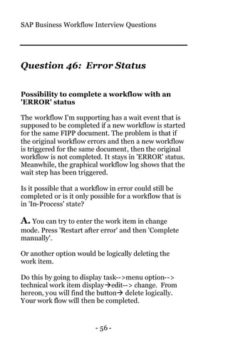 SAP Business Workflow Interview Questions
- 56 -
Question 46: Error Status
Possibility to complete a workflow with an
'ERROR' status
The workflow I'm supporting has a wait event that is
supposed to be completed if a new workflow is started
for the same FIPP document. The problem is that if
the original workflow errors and then a new workflow
is triggered for the same document, then the original
workflow is not completed. It stays in 'ERROR' status.
Meanwhile, the graphical workflow log shows that the
wait step has been triggered.
Is it possible that a workflow in error could still be
completed or is it only possible for a workflow that is
in 'In-Process' state?
A. You can try to enter the work item in change
mode. Press 'Restart after error' and then 'Complete
manually'.
Or another option would be logically deleting the
work item.
Do this by going to display task-->menu option-->
technical work item displayàedit--> change. From
hereon, you will find the buttonà delete logically.
Your work flow will then be completed.
 