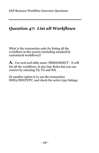 SAP Business Workflow Interview Questions
- 58 -
Question 47: List all Workflows
What is the transaction code for listing all the
workflows in the system (including standard &
customized workflows)?
A. Use se16 and table name 'HRSOOBJECT'. It will
list all the workflows. It also lists Roles but you can
restrict by selecting TS, TG and WS.
Or another option is to use the transaction
SWE2/SWETYPV, and check the active type linkage.
 
