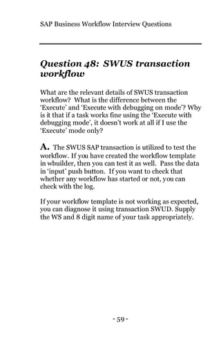 SAP Business Workflow Interview Questions
- 59 -
Question 48: SWUS transaction
workflow
What are the relevant details of SWUS transaction
workflow? What is the difference between the
‘Execute’ and ‘Execute with debugging on mode’? Why
is it that if a task works fine using the ‘Execute with
debugging mode’, it doesn’t work at all if I use the
‘Execute’ mode only?
A. The SWUS SAP transaction is utilized to test the
workflow. If you have created the workflow template
in wbuilder, then you can test it as well. Pass the data
in ‘input’ push button. If you want to check that
whether any workflow has started or not, you can
check with the log.
If your workflow template is not working as expected,
you can diagnose it using transaction SWUD. Supply
the WS and 8 digit name of your task appropriately.
 