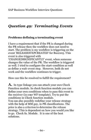 SAP Business Workflow Interview Questions
- 60 -
Question 49: Terminating Events
Problems defining a terminating event
I have a requirement that if the PR is changed during
the PR release then the workflow does not need to
start. The problem is my workflow is triggering on the
event 'RELEASESTEPCREATED' for Bus2105. This
event is also triggered with
'CHANGEDSIGNIFICANTLY' event, when someone
changes the value of the PR. The workflow is triggered
as well. I tried to configure the start-condition as well
as define a wait-event step. However, both do not
work and the workflow continues to trigger.
How can this be resolved to fulfill the requirement?
A. In type linkage you can attach your own Check
Function module. In check function module you can
define your own conditions when to pass this event to
the receiver (in your WF template). Tryto put the
conditions in Check function module.
You can also possibly redefine your release strategy
with the help of MM guy, in PR classifications. The
price is also a criterion to determine the release
strategy. This is dependent on how you would you like
to go. Check fn. Module. It is one of the best
solutions.
 