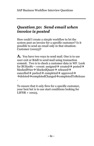 SAP Business Workflow Interview Questions
- 61 -
Question 50: Send email when
invoice is posted
How could I create a simple workflow to let the
system post an invoice for a specific customer? Is it
possible to send an email only in that situation:
Customer (10025)?
A. You have two ways to send mail. One is to use
user-exit or BAdI to send mail using transaction
commit. Two is to check a customer data in WF. Look
for BUS2081-->event: assignedà createdà postedà
blockedPriceà blockedQuantà releasedà
cancelledà parkedà completedà approvedà
àdeletedàcompletedChangedàcompletedToRelease
.
To ensure that it only fires for a specific customer,
your best bet is to use start conditions looking for
LIFNR = 10025.
 