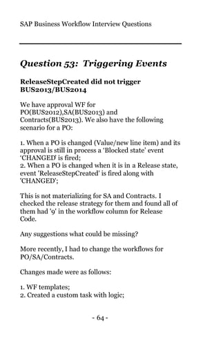 SAP Business Workflow Interview Questions
- 64 -
Question 53: Triggering Events
ReleaseStepCreated did not trigger
BUS2013/BUS2014
We have approval WF for
PO(BUS2012),SA(BUS2013) and
Contracts(BUS2013). We also have the following
scenario for a PO:
1. When a PO is changed (Value/new line item) and its
approval is still in process a ‘Blocked state’ event
‘CHANGED’ is fired;
2. When a PO is changed when it is in a Release state,
event 'ReleaseStepCreated' is fired along with
'CHANGED';
This is not materializing for SA and Contracts. I
checked the release strategy for them and found all of
them had '9' in the workflow column for Release
Code.
Any suggestions what could be missing?
More recently, I had to change the workflows for
PO/SA/Contracts.
Changes made were as follows:
1. WF templates;
2. Created a custom task with logic;
 