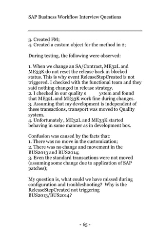SAP Business Workflow Interview Questions
- 65 -
3. Created FM;
4. Created a custom object for the method in 2;
During testing, the following were observed:
1. When we change an SA/Contract, ME32L and
ME33K do not reset the release back in blocked
status. This is why event ReleaseStepCreated is not
triggered. I checked with the functional team and they
said nothing changed in release strategy.
2. I checked in our quality s ystem and found
that ME32L and ME33K work fine during changes.
3. Assuming that my development is independent of
these transactions, transport was moved to Quality
system.
4. Unfortunately, ME32L and ME33K started
behaving in same manner as in development box.
Confusion was caused by the facts that:
1. There was no move in the customization;
2. There was no change and movement in the
BUS2013 and BUS2014;
3. Even the standard transactions were not moved
(assuming some change due to application of SAP
patches);
My question is, what could we have missed during
configuration and troubleshooting? Why is the
ReleaseStepCreated not triggering
BUS2013/BUS2014?
 
