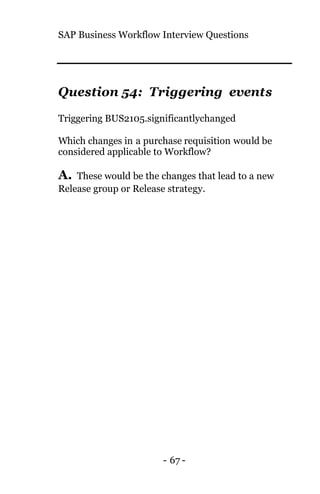 SAP Business Workflow Interview Questions
- 67 -
Question 54: Triggering events
Triggering BUS2105.significantlychanged
Which changes in a purchase requisition would be
considered applicable to Workflow?
A. These would be the changes that lead to a new
Release group or Release strategy.
 