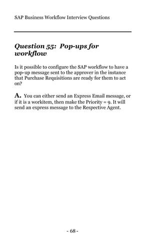 SAP Business Workflow Interview Questions
- 68 -
Question 55: Pop-ups for
workflow
Is it possible to configure the SAP workflow to have a
pop-up message sent to the approver in the instance
that Purchase Requisitions are ready for them to act
on?
A. You can either send an Express Email message, or
if it is a workitem, then make the Priority = 9. It will
send an express message to the Respective Agent.
 