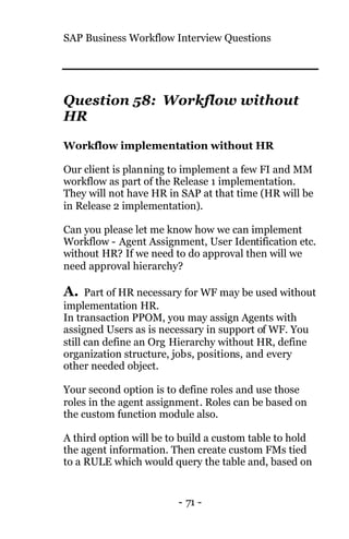 SAP Business Workflow Interview Questions
- 71 -
Question 58: Workflow without
HR
Workflow implementation without HR
Our client is planning to implement a few FI and MM
workflow as part of the Release 1 implementation.
They will not have HR in SAP at that time (HR will be
in Release 2 implementation).
Can you please let me know how we can implement
Workflow - Agent Assignment, User Identification etc.
without HR? If we need to do approval then will we
need approval hierarchy?
A. Part of HR necessary for WF may be used without
implementation HR.
In transaction PPOM, you may assign Agents with
assigned Users as is necessary in support of WF. You
still can define an Org Hierarchy without HR, define
organization structure, jobs, positions, and every
other needed object.
Your second option is to define roles and use those
roles in the agent assignment. Roles can be based on
the custom function module also.
A third option will be to build a custom table to hold
the agent information. Then create custom FMs tied
to a RULE which would query the table and, based on
 