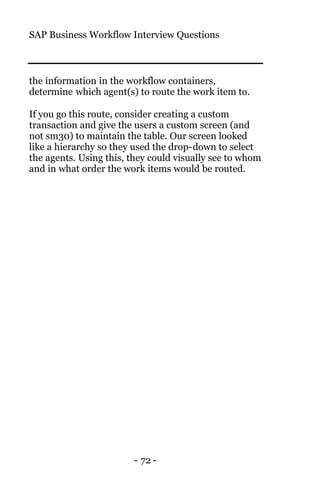 SAP Business Workflow Interview Questions
- 72 -
the information in the workflow containers,
determine which agent(s) to route the work item to.
If you go this route, consider creating a custom
transaction and give the users a custom screen (and
not sm30) to maintain the table. Our screen looked
like a hierarchy so they used the drop-down to select
the agents. Using this, they could visually see to whom
and in what order the work items would be routed.
 