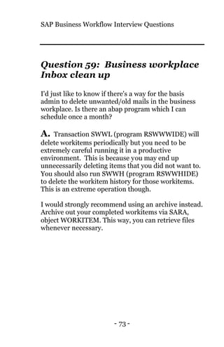 SAP Business Workflow Interview Questions
- 73 -
Question 59: Business workplace
Inbox clean up
I'd just like to know if there's a way for the basis
admin to delete unwanted/old mails in the business
workplace. Is there an abap program which I can
schedule once a month?
A. Transaction SWWL (program RSWWWIDE) will
delete workitems periodically but you need to be
extremely careful running it in a productive
environment. This is because you may end up
unnecessarily deleting items that you did not want to.
You should also run SWWH (program RSWWHIDE)
to delete the workitem history for those workitems.
This is an extreme operation though.
I would strongly recommend using an archive instead.
Archive out your completed workitems via SARA,
object WORKITEM. This way, you can retrieve files
whenever necessary.
 