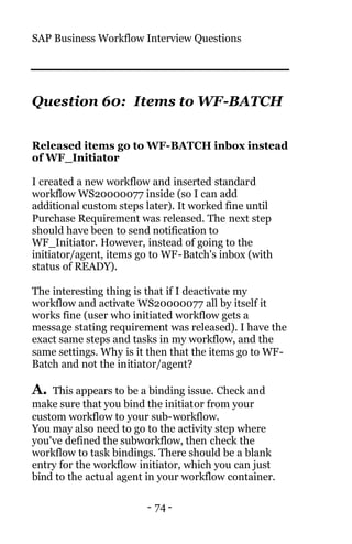 SAP Business Workflow Interview Questions
- 74 -
Question 60: Items to WF-BATCH
Released items go to WF-BATCH inbox instead
of WF_Initiator
I created a new workflow and inserted standard
workflow WS20000077 inside (so I can add
additional custom steps later). It worked fine until
Purchase Requirement was released. The next step
should have been to send notification to
WF_Initiator. However, instead of going to the
initiator/agent, items go to WF-Batch's inbox (with
status of READY).
The interesting thing is that if I deactivate my
workflow and activate WS20000077 all by itself it
works fine (user who initiated workflow gets a
message stating requirement was released). I have the
exact same steps and tasks in my workflow, and the
same settings. Why is it then that the items go to WF-
Batch and not the initiator/agent?
A. This appears to be a binding issue. Check and
make sure that you bind the initiator from your
custom workflow to your sub-workflow.
You may also need to go to the activity step where
you've defined the subworkflow, then check the
workflow to task bindings. There should be a blank
entry for the workflow initiator, which you can just
bind to the actual agent in your workflow container.
 