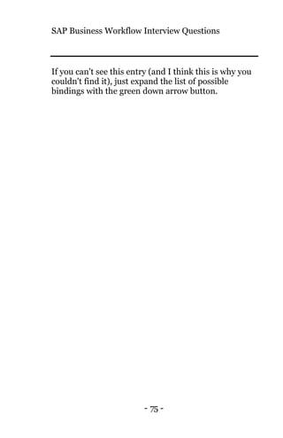SAP Business Workflow Interview Questions
- 75 -
If you can't see this entry (and I think this is why you
couldn't find it), just expand the list of possible
bindings with the green down arrow button.
 