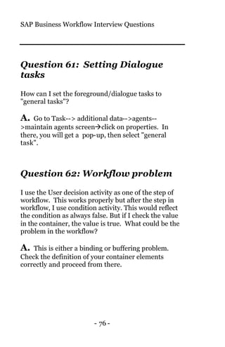 SAP Business Workflow Interview Questions
- 76 -
Question 61: Setting Dialogue
tasks
How can I set the foreground/dialogue tasks to
"general tasks"?
A. Go to Task--> additional data-->agents--
>maintain agents screenàclick on properties. In
there, you will get a pop-up, then select "general
task".
Question 62: Workflow problem
I use the User decision activity as one of the step of
workflow. This works properly but after the step in
workflow, I use condition activity. This would reflect
the condition as always false. But if I check the value
in the container, the value is true. What could be the
problem in the workflow?
A. This is either a binding or buffering problem.
Check the definition of your container elements
correctly and proceed from there.
 