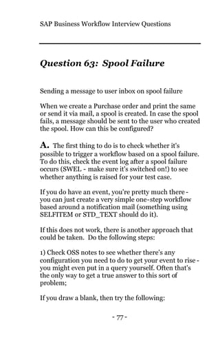 SAP Business Workflow Interview Questions
- 77 -
Question 63: Spool Failure
Sending a message to user inbox on spool failure
When we create a Purchase order and print the same
or send it via mail, a spool is created. In case the spool
fails, a message should be sent to the user who created
the spool. How can this be configured?
A. The first thing to do is to check whether it's
possible to trigger a workflow based on a spool failure.
To do this, check the event log after a spool failure
occurs (SWEL - make sure it's switched on!) to see
whether anything is raised for your test case.
If you do have an event, you're pretty much there -
you can just create a very simple one-step workflow
based around a notification mail (something using
SELFITEM or STD_TEXT should do it).
If this does not work, there is another approach that
could be taken. Do the following steps:
1) Check OSS notes to see whether there's any
configuration you need to do to get your event to rise -
you might even put in a query yourself. Often that's
the only way to get a true answer to this sort of
problem;
If you draw a blank, then try the following:
 