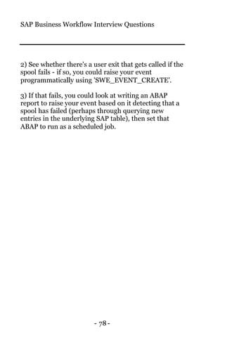 SAP Business Workflow Interview Questions
- 78-
2) See whether there's a user exit that gets called if the
spool fails - if so, you could raise your event
programmatically using 'SWE_EVENT_CREATE'.
3) If that fails, you could look at writing an ABAP
report to raise your event based on it detecting that a
spool has failed (perhaps through querying new
entries in the underlying SAP table), then set that
ABAP to run as a scheduled job.
 