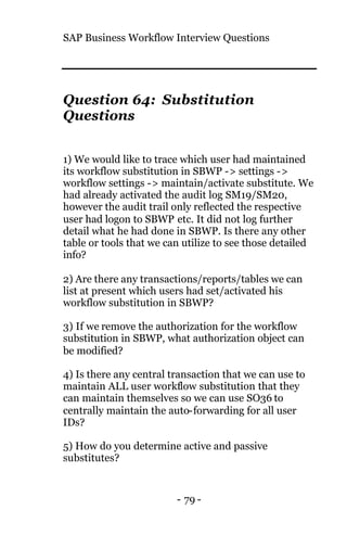 SAP Business Workflow Interview Questions
- 79 -
Question 64: Substitution
Questions
1) We would like to trace which user had maintained
its workflow substitution in SBWP -> settings ->
workflow settings -> maintain/activate substitute. We
had already activated the audit log SM19/SM20,
however the audit trail only reflected the respective
user had logon to SBWP etc. It did not log further
detail what he had done in SBWP. Is there any other
table or tools that we can utilize to see those detailed
info?
2) Are there any transactions/reports/tables we can
list at present which users had set/activated his
workflow substitution in SBWP?
3) If we remove the authorization for the workflow
substitution in SBWP, what authorization object can
be modified?
4) Is there any central transaction that we can use to
maintain ALL user workflow substitution that they
can maintain themselves so we can use SO36 to
centrally maintain the auto-forwarding for all user
IDs?
5) How do you determine active and passive
substitutes?
 