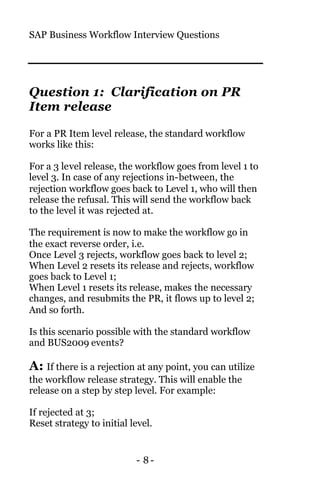 SAP Business Workflow Interview Questions
- 8 -
Question 1: Clarification on PR
Item release
For a PR Item level release, the standard workflow
works like this:
For a 3 level release, the workflow goes from level 1 to
level 3. In case of any rejections in-between, the
rejection workflow goes back to Level 1, who will then
release the refusal. This will send the workflow back
to the level it was rejected at.
The requirement is now to make the workflow go in
the exact reverse order, i.e.
Once Level 3 rejects, workflow goes back to level 2;
When Level 2 resets its release and rejects, workflow
goes back to Level 1;
When Level 1 resets its release, makes the necessary
changes, and resubmits the PR, it flows up to level 2;
And so forth.
Is this scenario possible with the standard workflow
and BUS2009 events?
A: If there is a rejection at any point, you can utilize
the workflow release strategy. This will enable the
release on a step by step level. For example:
If rejected at 3;
Reset strategy to initial level.
 