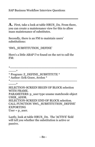 SAP Business Workflow Interview Questions
- 80 -
A. First, take a look at table HRUS_D2. From there,
you can create a maintenance view for this to allow
mass maintenance of substitutes.
Secondly, there is an FM to maintain users’
substitutions:
‘SWL_SUBSTITUTION_DEFINE’
Here's a little ABAP I've found on the net to call the
FM:
*--------------------------------------------------------------
-------*
* Program: Z_DEFINE_SUBSTITUTE *
* Author: Erik Gouw, Avelon *
*--------------------------------------------------------------
-------*
SELECTION-SCREEN BEGIN OF BLOCK selection
WITH FRAME.
PARAMETERS: p_user type uname matchcode object
USER_ADDR.
SELECTION-SCREEN END OF BLOCK selection.
CALL FUNCTION 'SWL_SUBSTITUTION_DEFINE'
EXPORTING
User = p_user.
Lastly, look at table HRUS_D2. The 'ACTIVE' field
will tell you whether the substitution is active or
passive.
 