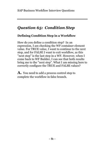 SAP Business Workflow Interview Questions
- 81 -
Question 65: Condition Step
Defining Condition Step in a Workflow
How do you define a condition step? In an
expression, I am checking the WF container element
value. For TRUE value, I want to continue to the next
step, and for FALSE I want to exit workflow, as this
"next step" is the last step in a WF. However, when I
come back to WF Builder, I can see that both results
bring me to the "next step". What I am missing here to
correctly configure the TRUE and FALSE values?
A. You need to add a process control step to
complete the workflow in false branch.
 