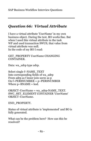 SAP Business Workflow Interview Questions
- 82 -
Question 66: Virtual Attribute
I have a virtual attribute 'UserName' in my own
business object. During the test, BO works fine. But
when I used this virtual attribute in the task
WF and used transaction SWUS, that value from
virtual attribute was null.
In the code of my BO I read:
GET_PROPERTY UserName CHANGING
CONTAINER.
Data: wa_adrp type adrp.
Select single f~NAME_TEXT
Into corresponding fields of wa_adrp
From adrp as f inner join usr21 as p
On f~PERSNUMBER = p~PERSNUMBER
Where p~BNAME = kod.
OBJECT-UserName = wa_adrp-NAME_TEXT.
SWC_SET_ELEMENT CONTAINER 'UserName'
OBJECT-UserName.
END_PROPERTY.
Status of virtual attribute is 'implemented' and BO is
fully generated.
What can be the problem here? How can this be
resolved?
 