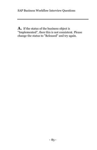 SAP Business Workflow Interview Questions
- 83 -
A. If the status of the business object is
"Implemented", then this is not consistent. Please
change the status to "Released" and try again.
 