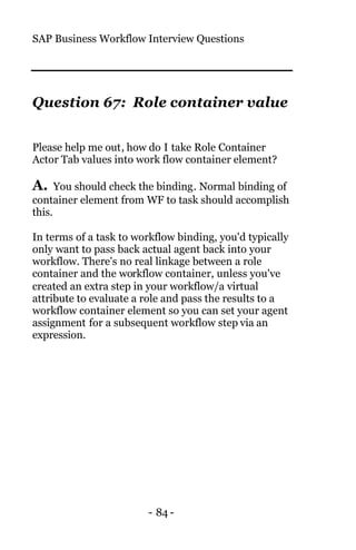 SAP Business Workflow Interview Questions
- 84 -
Question 67: Role container value
Please help me out, how do I take Role Container
Actor Tab values into work flow container element?
A. You should check the binding. Normal binding of
container element from WF to task should accomplish
this.
In terms of a task to workflow binding, you'd typically
only want to pass back actual agent back into your
workflow. There's no real linkage between a role
container and the workflow container, unless you've
created an extra step in your workflow/a virtual
attribute to evaluate a role and pass the results to a
workflow container element so you can set your agent
assignment for a subsequent workflow step via an
expression.
 