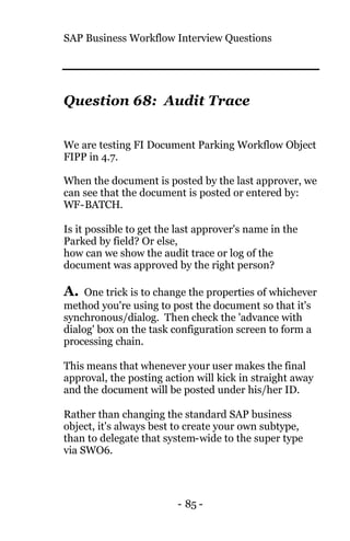 SAP Business Workflow Interview Questions
- 85 -
Question 68: Audit Trace
We are testing FI Document Parking Workflow Object
FIPP in 4.7.
When the document is posted by the last approver, we
can see that the document is posted or entered by:
WF-BATCH.
Is it possible to get the last approver's name in the
Parked by field? Or else,
how can we show the audit trace or log of the
document was approved by the right person?
A. One trick is to change the properties of whichever
method you're using to post the document so that it's
synchronous/dialog. Then check the 'advance with
dialog' box on the task configuration screen to form a
processing chain.
This means that whenever your user makes the final
approval, the posting action will kick in straight away
and the document will be posted under his/her ID.
Rather than changing the standard SAP business
object, it's always best to create your own subtype,
than to delegate that system-wide to the super type
via SWO6.
 