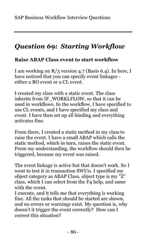 SAP Business Workflow Interview Questions
- 86 -
Question 69: Starting Workflow
Raise ABAP Class event to start workflow
I am working on R/3 version 4.7 (Basis 6.4). In here, I
have noticed that you can specify event linkages -
either a BO event or a CL event.
I created my class with a static event. The class
inherits from IF_WORKLFLOW, so that it can be
used in workflows. In the workflow, I have specified to
use CL events, and I have specified my class and
event. I have then set up all binding and everything
activates fine.
From there, I created a static method in my class to
raise the event. I have a small ABAP which calls the
static method, which in turn, raises the static event.
From my understanding, the workflow should then be
triggered, because my event was raised.
The event linkage is active but that doesn't work. So I
went to test it in transaction SWU0. I specified my
object category as ABAP Class, object type is my "Z"
class, which I can select from the F4 help, and same
with the event.
I execute, and it tells me that everything is working
fine. All the tasks that should be started are shown,
and no errors or warnings exist. My question is, why
doesn’t it trigger the event correctly? How can I
correct this situation?
 