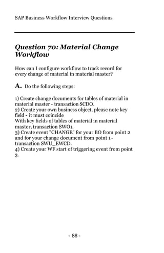 SAP Business Workflow Interview Questions
- 88 -
Question 70: Material Change
Workflow
How can I configure workflow to track record for
every change of material in material master?
A. Do the following steps:
1) Create change documents for tables of material in
material master - transaction SCDO.
2) Create your own business object, please note key
field - it must coincide
With key fields of tables of material in material
master, transaction SWO1.
3) Create event "CHANGE" for your BO from point 2
and for your change document from point 1-
transaction SWU_EWCD.
4) Create your WF start of triggering event from point
3.
 