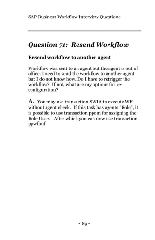 SAP Business Workflow Interview Questions
- 89 -
Question 71: Resend Workflow
Resend workflow to another agent
Workflow was sent to an agent but the agent is out of
office. I need to send the workflow to another agent
but I do not know how. Do I have to retrigger the
workflow? If not, what are my options for re-
configuration?
A. You may use transaction SWIA to execute WF
without agent check. If this task has agents "Role", it
is possible to use transaction ppom for assigning the
Role Users. After which you can now use transaction
ppwfbuf.
 