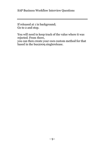SAP Business Workflow Interview Questions
- 9 -
If released at 1 in background;
Go to 2 and stop.
You will need to keep track of the value where it was
rejected. From there,
you can then create your own custom method for that
based in the bus2009.singlerelease.
 
