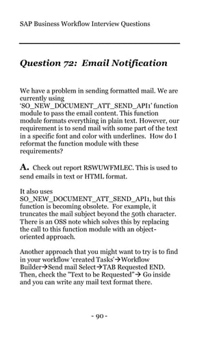 SAP Business Workflow Interview Questions
- 90 -
Question 72: Email Notification
We have a problem in sending formatted mail. We are
currently using
‘SO_NEW_DOCUMENT_ATT_SEND_API1’ function
module to pass the email content. This function
module formats everything in plain text. However, our
requirement is to send mail with some part of the text
in a specific font and color with underlines. How do I
reformat the function module with these
requirements?
A. Check out report RSWUWFMLEC. This is used to
send emails in text or HTML format.
It also uses
SO_NEW_DOCUMENT_ATT_SEND_API1, but this
function is becoming obsolete. For example, it
truncates the mail subject beyond the 50th character.
There is an OSS note which solves this by replacing
the call to this function module with an object-
oriented approach.
Another approach that you might want to try is to find
in your workflow ‘created Tasks’àWorkflow
BuilderàSend mail SelectàTAB Requested END.
Then, check the "Text to be Requested”à Go inside
and you can write any mail text format there.
 