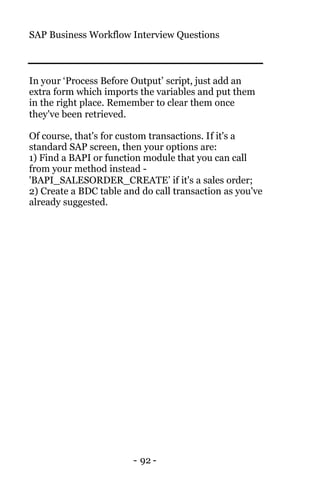 SAP Business Workflow Interview Questions
- 92 -
In your ‘Process Before Output’ script, just add an
extra form which imports the variables and put them
in the right place. Remember to clear them once
they've been retrieved.
Of course, that's for custom transactions. If it's a
standard SAP screen, then your options are:
1) Find a BAPI or function module that you can call
from your method instead -
'BAPI_SALESORDER_CREATE’ if it's a sales order;
2) Create a BDC table and do call transaction as you've
already suggested.
 