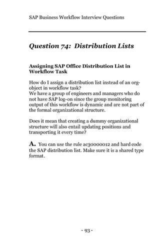 SAP Business Workflow Interview Questions
- 93 -
Question 74: Distribution Lists
Assigning SAP Office Distribution List in
Workflow Task
How do I assign a distribution list instead of an org-
object in workflow task?
We have a group of engineers and managers who do
not have SAP log-on since the group monitoring
output of this workflow is dynamic and are not part of
the formal organizational structure.
Does it mean that creating a dummy organizational
structure will also entail updating positions and
transporting it every time?
A. You can use the rule ac30000012 and hard code
the SAP distribution list. Make sure it is a shared type
format.
 