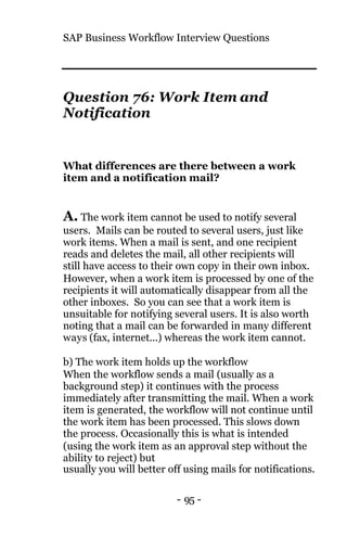 SAP Business Workflow Interview Questions
- 95 -
Question 76: Work Item and
Notification
What differences are there between a work
item and a notification mail?
A. The work item cannot be used to notify several
users. Mails can be routed to several users, just like
work items. When a mail is sent, and one recipient
reads and deletes the mail, all other recipients will
still have access to their own copy in their own inbox.
However, when a work item is processed by one of the
recipients it will automatically disappear from all the
other inboxes. So you can see that a work item is
unsuitable for notifying several users. It is also worth
noting that a mail can be forwarded in many different
ways (fax, internet...) whereas the work item cannot.
b) The work item holds up the workflow
When the workflow sends a mail (usually as a
background step) it continues with the process
immediately after transmitting the mail. When a work
item is generated, the workflow will not continue until
the work item has been processed. This slows down
the process. Occasionally this is what is intended
(using the work item as an approval step without the
ability to reject) but
usually you will better off using mails for notifications.
 