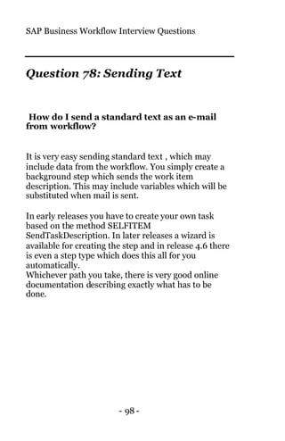 SAP Business Workflow Interview Questions
- 98 -
Question 78: Sending Text
How do I send a standard text as an e-mail
from workflow?
It is very easy sending standard text , which may
include data from the workflow. You simply create a
background step which sends the work item
description. This may include variables which will be
substituted when mail is sent.
In early releases you have to create your own task
based on the method SELFITEM
SendTaskDescription. In later releases a wizard is
available for creating the step and in release 4.6 there
is even a step type which does this all for you
automatically.
Whichever path you take, there is very good online
documentation describing exactly what has to be
done.
 